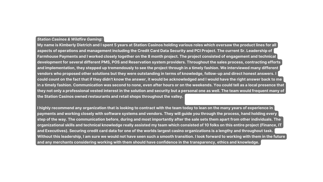 Station Casinos Wildfire Gaming My name is Kimberly Dietrich and I spent 5 years at Station Casinos holding various roles which oversaw the product lines for all aspects of operations and management including the Credit Card Data Security and PCI Project The current Sr Leadership of Farmhouse Payments and I worked closely together on the 8 month project The project consisted of engagement and technical development for several different PMS POS and Reservation system providers Throughout the sales process contracting efforts and implementation they stepped up tremendously to see the project through in a timely fashion We interviewed many different vendors who proposed other solutions but they were outstanding in terms of knowledge follow up and direct honest answers I could count on the fact that if they didn t know the answer it would be acknowledged and I would have the right answer back to me in a timely fashion Communication was second to none even after hours or on the weekends You could tell as a local presence that they not only a professional vested interest in the solution and security but a personal one as well The team would frequent many of the Station Casinos owned restaurants and retail shops throughout the valley I highly recommend any organization that is looking to contract with the team today to lean on the many years of experience in payments and working closely with software systems and vendors They will guide you through the process hand holding every step of the way The communication before during and most importantly after the sale sets them apart from other individuals The organizational skills and technical knowledge really assisted my team which consisted of 10 folks on this entire project Finance IT and Executives Securing credit card data for one of the worlds largest casino organizations is a lengthy and throughout task Without this leadership I am sure we would not have seen such a smooth transition I look forward to working with them in the future and any merchants considering working with them should have confidence in the transparency ethics and knowledge